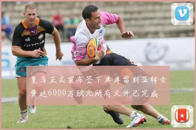皇马正式宣布签下库库雷利亚转会费达6000万欧元所有文件已完成