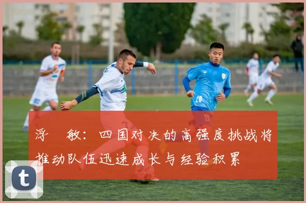 浮嶋敏：四国对决的高强度挑战将推动队伍迅速成长与经验积累