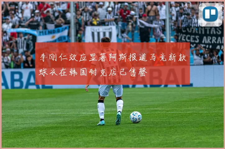 李刚仁效应显著阿斯报道马竞新款球衣在韩国耐克店已售罄