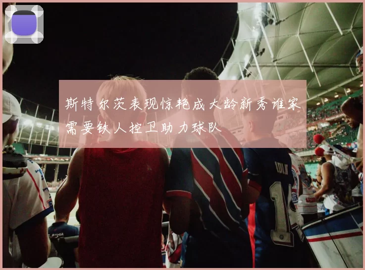 斯特尔茨表现惊艳成大龄新秀谁家需要铁人控卫助力球队