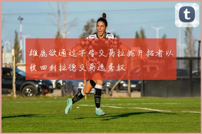 雄鹿欲通过字母交易拉拢开拓者以收回利拉德交易选秀权
