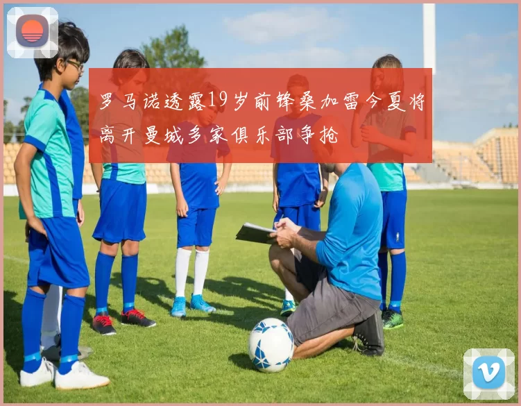 罗马诺透露19岁前锋桑加雷今夏将离开曼城多家俱乐部争抢