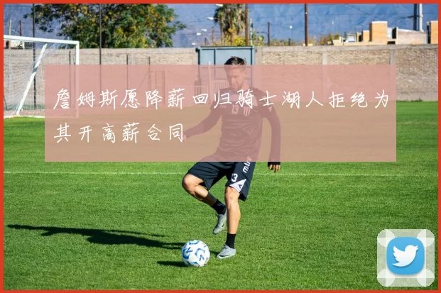 詹姆斯愿降薪回归骑士湖人拒绝为其开高薪合同