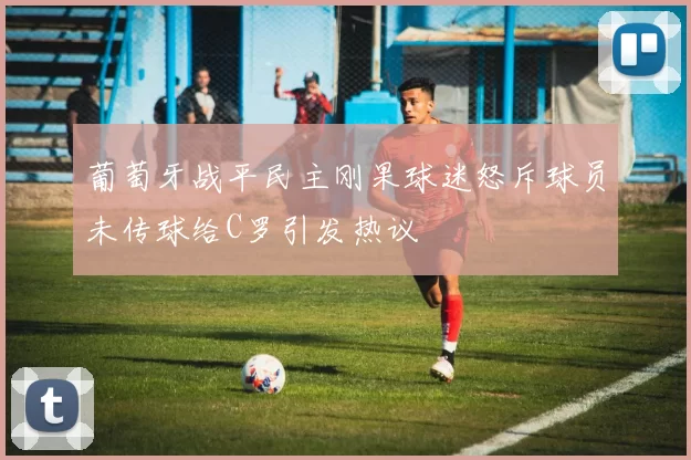 葡萄牙战平民主刚果球迷怒斥球员未传球给C罗引发热议