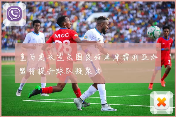 皇马更衣室氛围良好库库雷利亚加盟将提升球队凝聚力