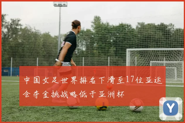 中国女足世界排名下滑至17位亚运会夺金挑战略低于亚洲杯