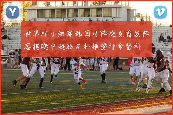 世界杯小组赛韩国对阵捷克首发阵容揭晓中超独苗朴镇燮待命替补