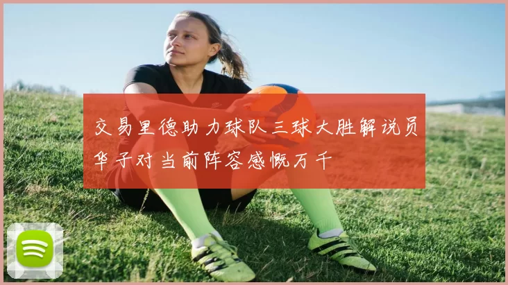 交易里德助力球队三球大胜解说员华子对当前阵容感慨万千